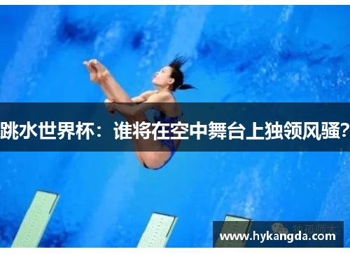 跳水世界杯：谁将在空中舞台上独领风骚？
