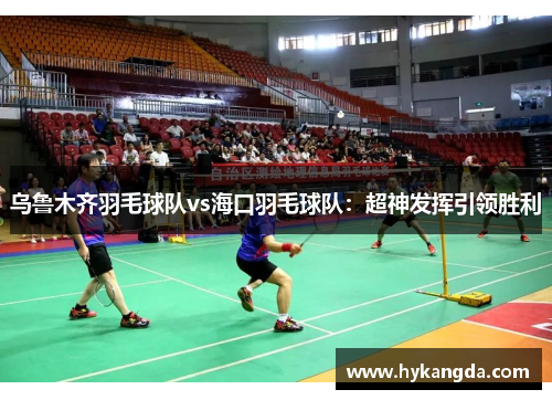 乌鲁木齐羽毛球队vs海口羽毛球队：超神发挥引领胜利