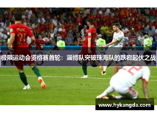 极限运动会资格赛首轮：淄博队突破珠海队的跌宕起伏之战